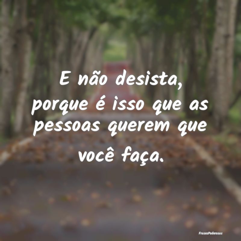 E não desista, porque é isso que as pessoas quer...