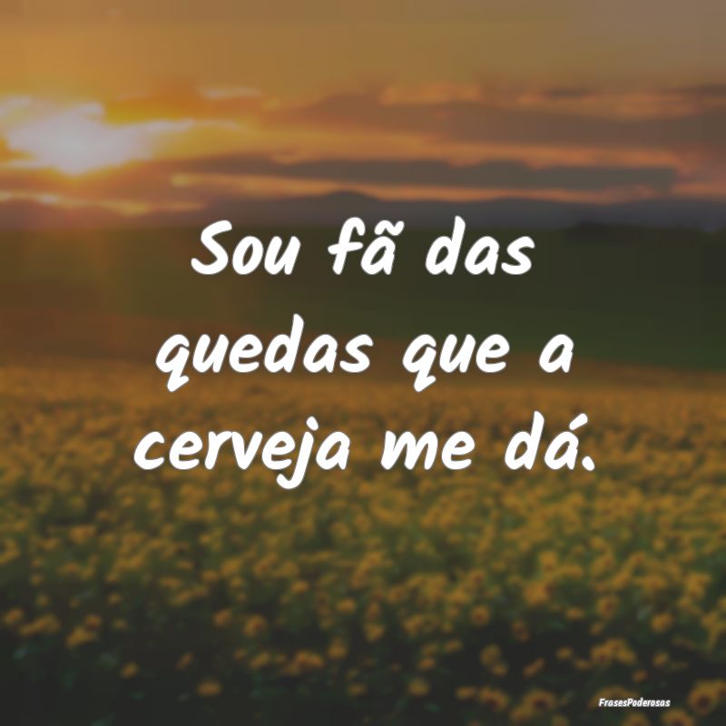 Sou fã das quedas que a cerveja me dá.
...