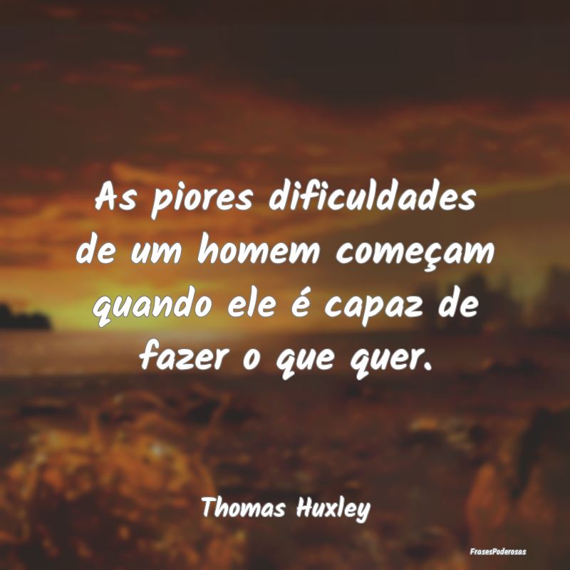 As piores dificuldades de um homem começam quando...
