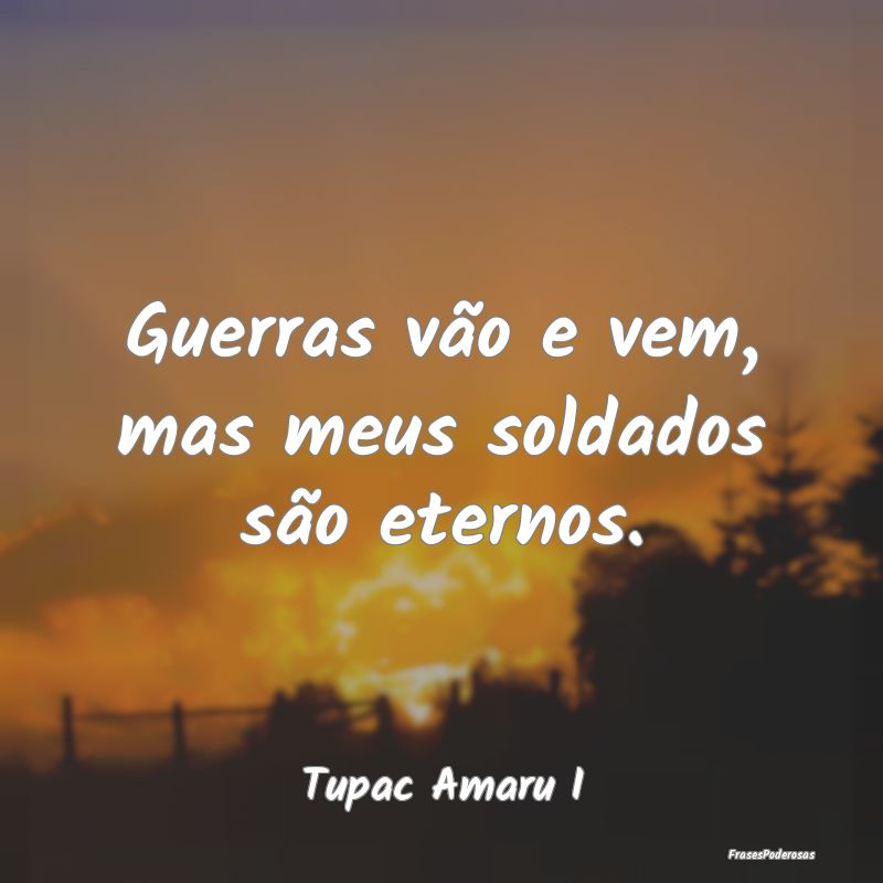 Guerras vão e vem, mas meus soldados são eternos...
