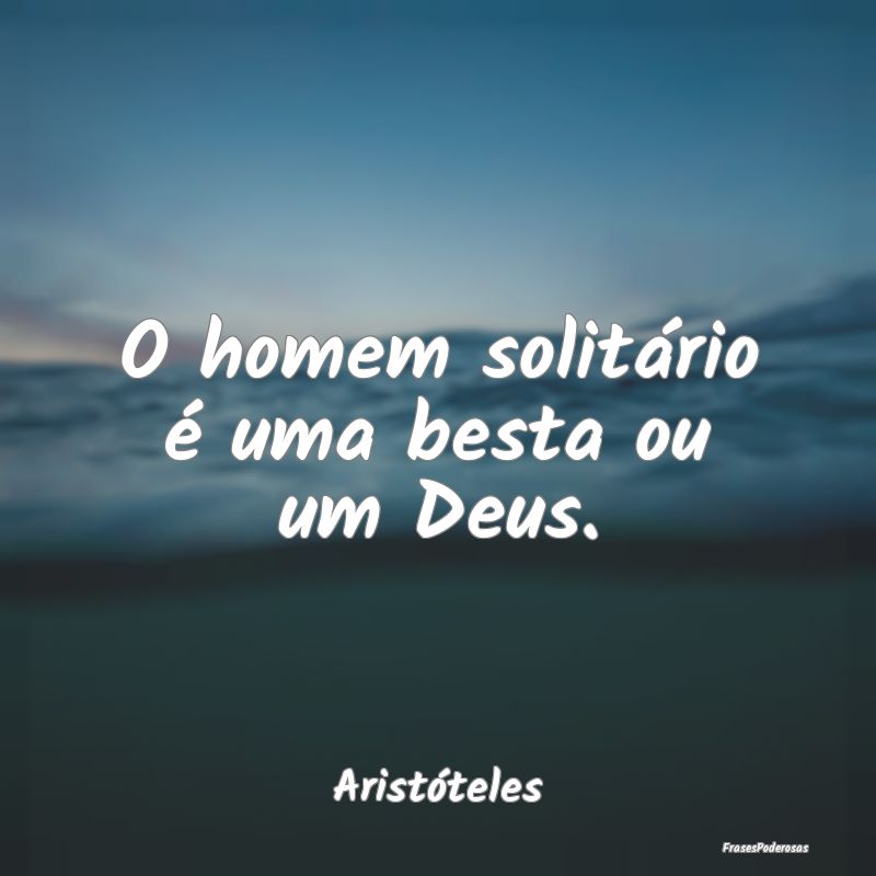 O homem solitário é uma besta ou um Deus....
