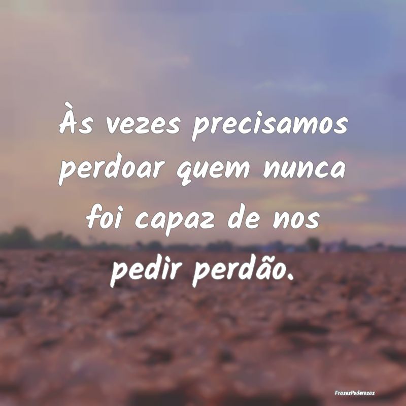 Às vezes precisamos perdoar quem nunca foi capaz ...