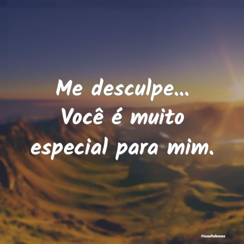 Me desculpe... Você é muito especial para mim.  ...