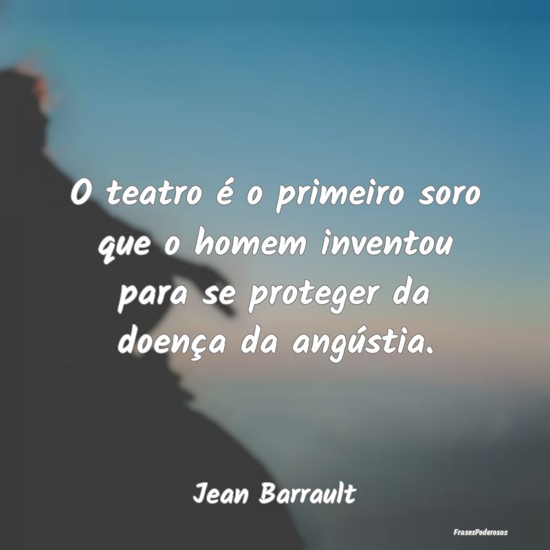 O teatro é o primeiro soro que o homem inventou p...