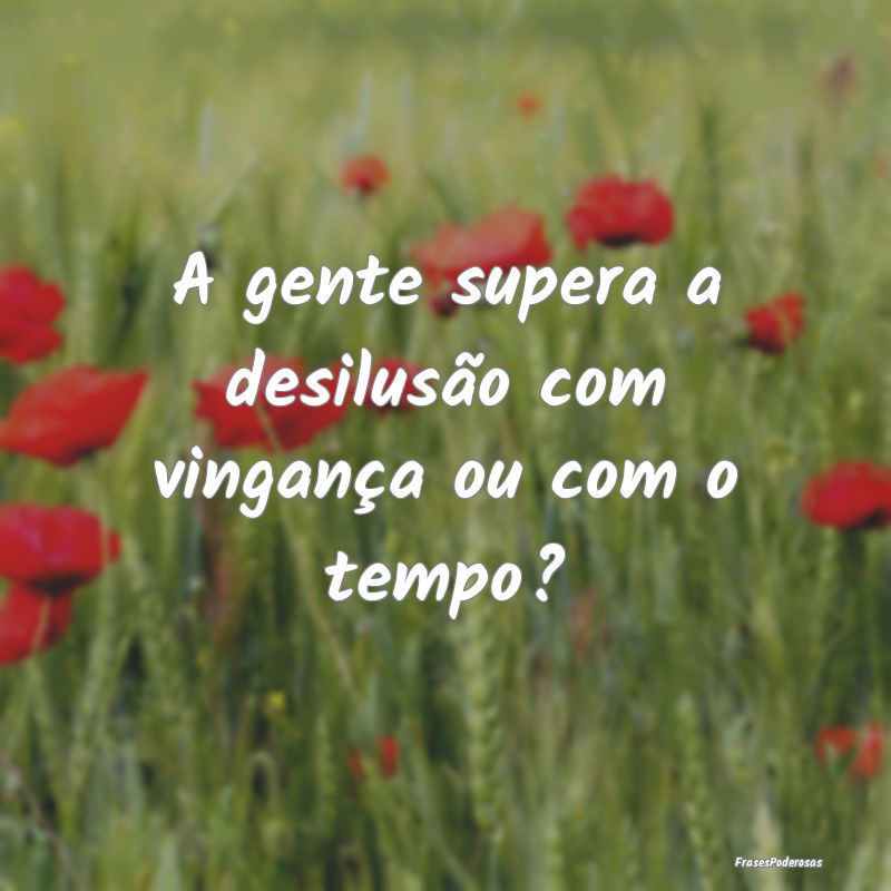 A gente supera a desilusão com vingança ou com o...