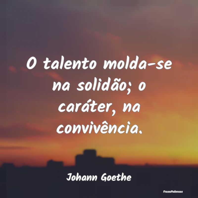 O talento molda-se na solidão; o caráter, na con...