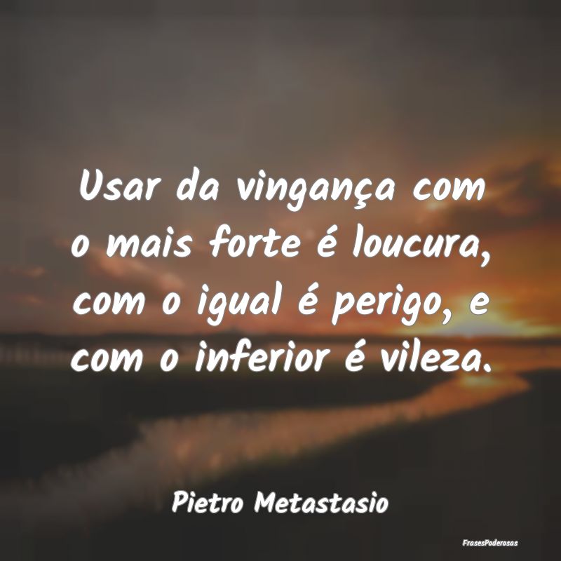 Usar da vingança com o mais forte é loucura, com... Usar da vingança com o mais forte é loucura, com...