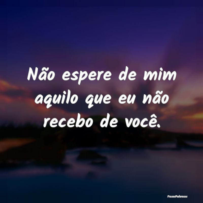 Não espere de mim aquilo que eu não recebo de vo...
