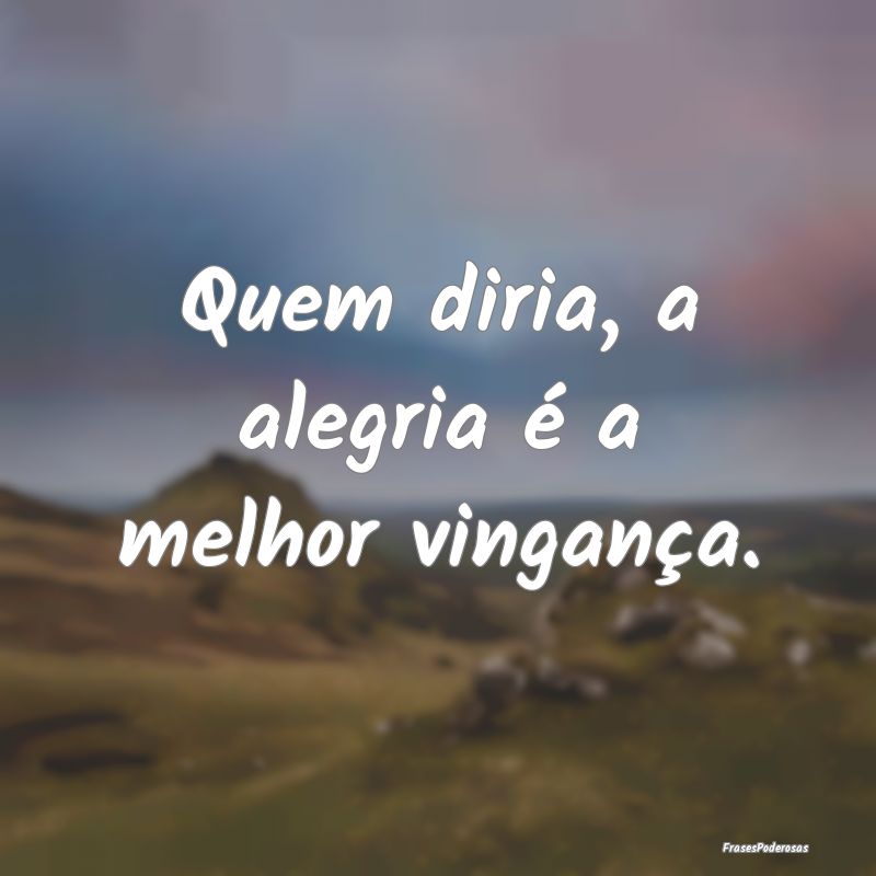 Quem diria, a alegria é a melhor vingança.
...
