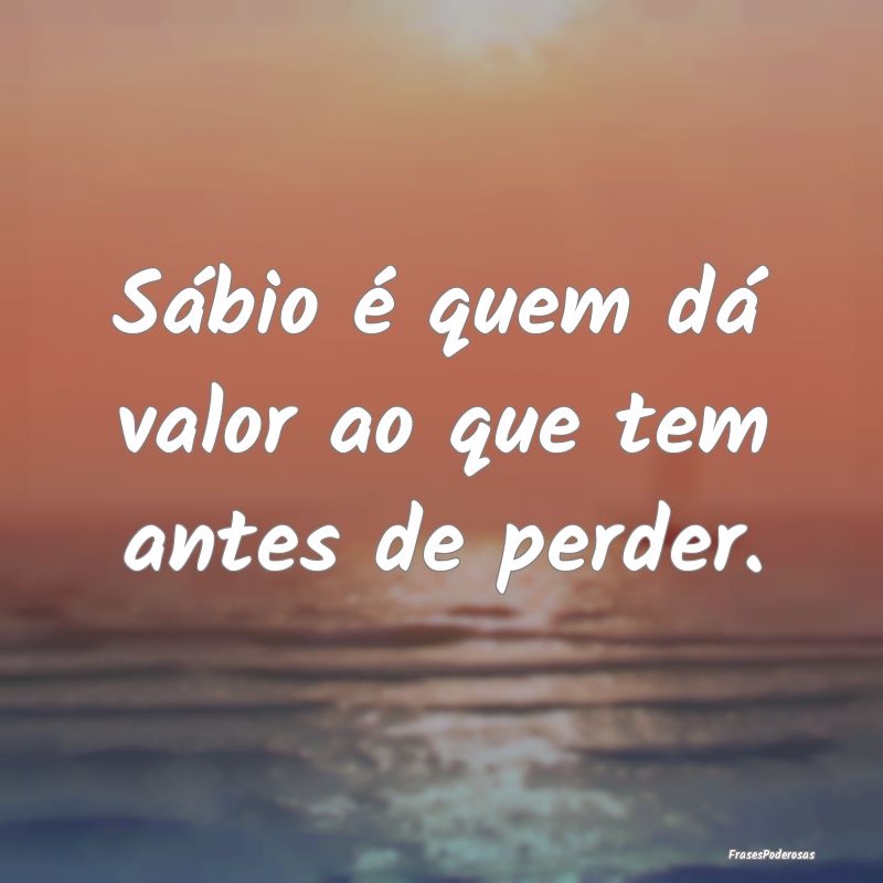 Sábio é quem dá valor ao que tem antes de perde...