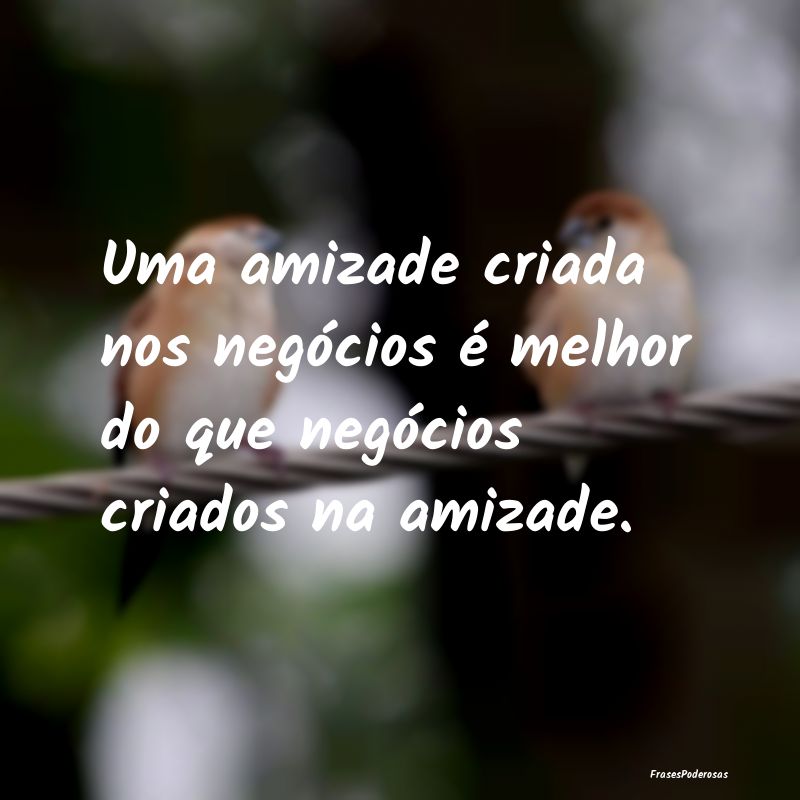 Uma amizade criada nos negócios é melhor do que ...
