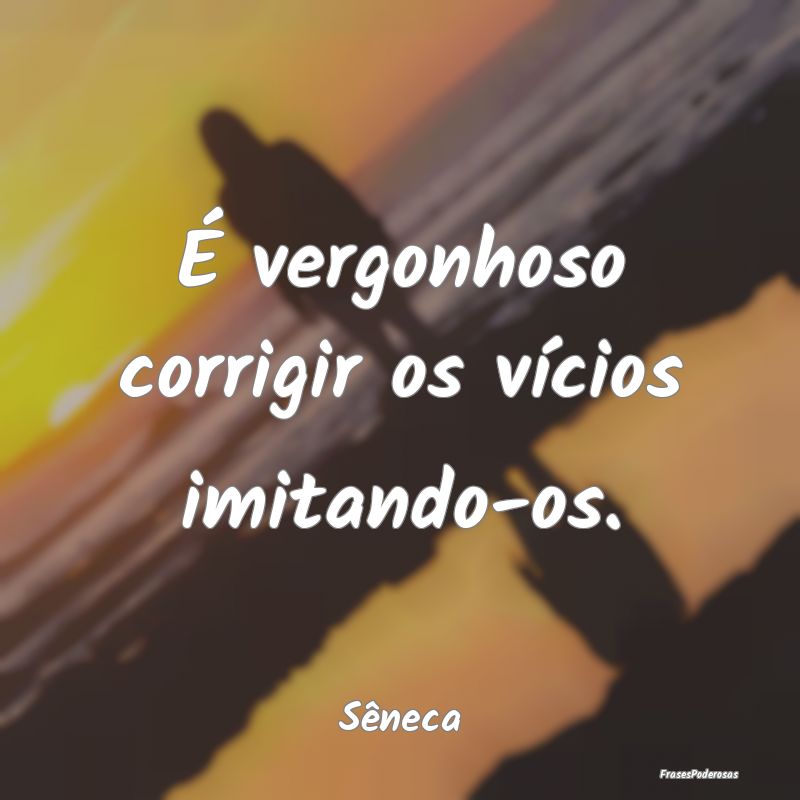 É vergonhoso corrigir os vícios imitando-os....