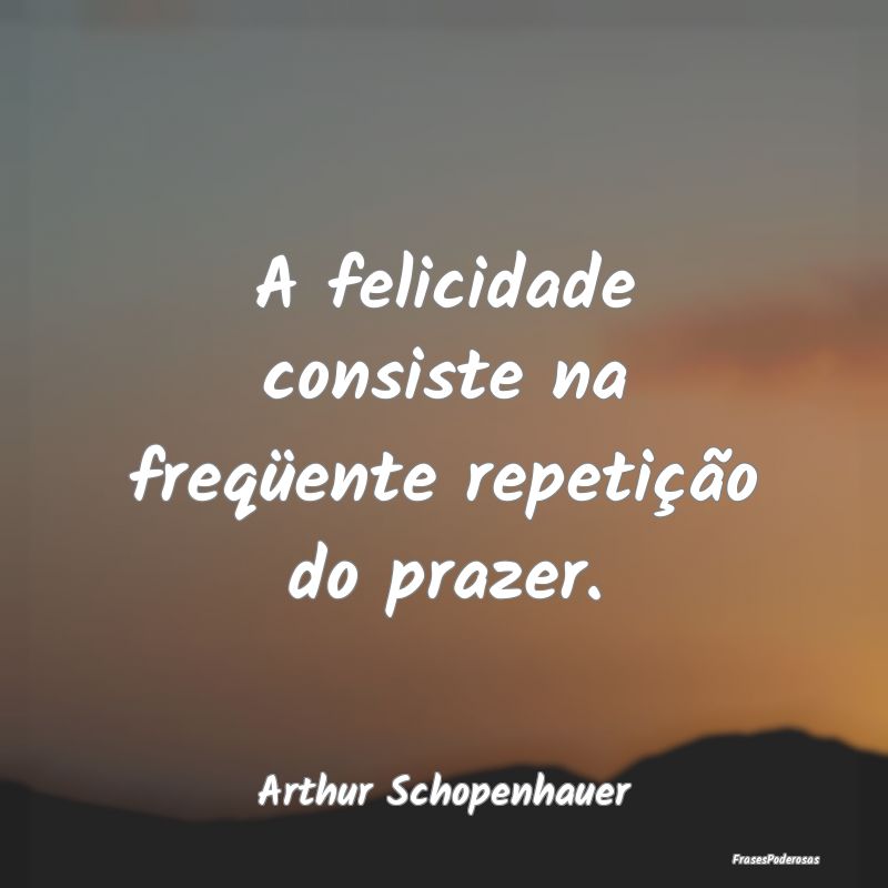 A felicidade consiste na freqüente repetição do...