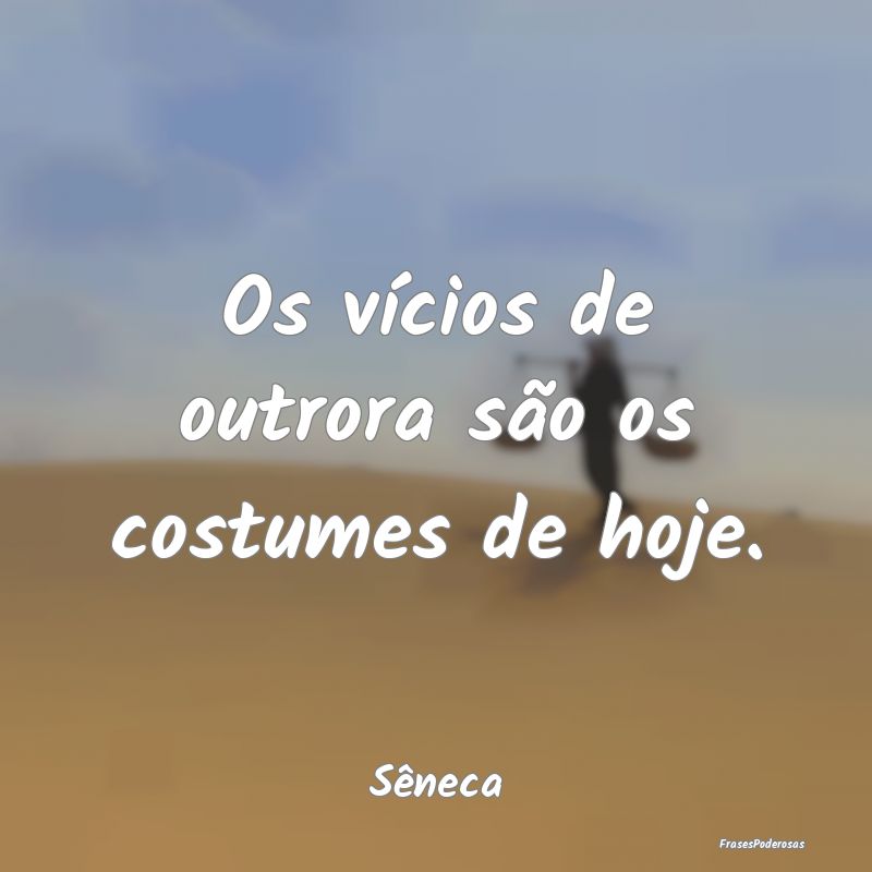 Os vícios de outrora são os costumes de hoje....