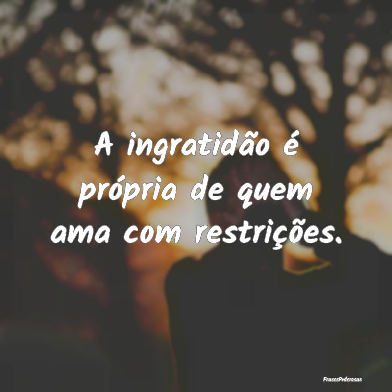 A ingratidão é própria de quem ama com restriç...