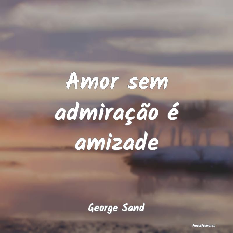 Amor sem admiração é amizade...