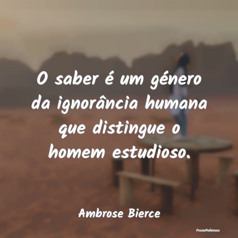 O saber é um género da ignorância humana que di...