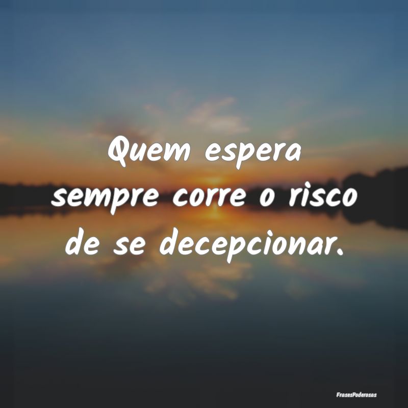 Quem espera sempre corre o risco de se decepcionar...