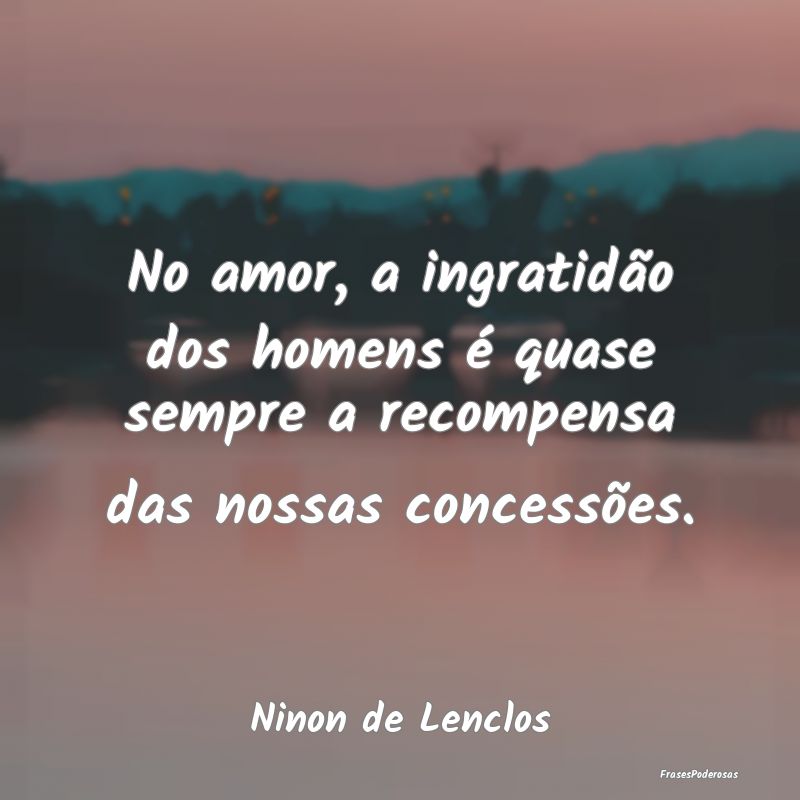 No amor, a ingratidão dos homens é quase sempre ...