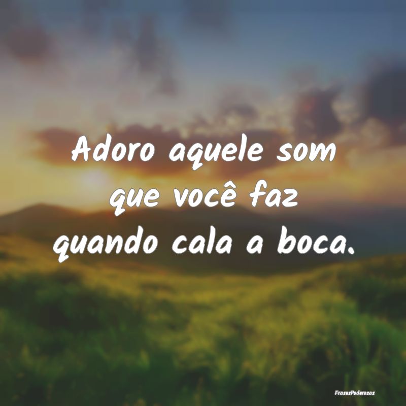 Adoro aquele som que você faz quando cala a boca....