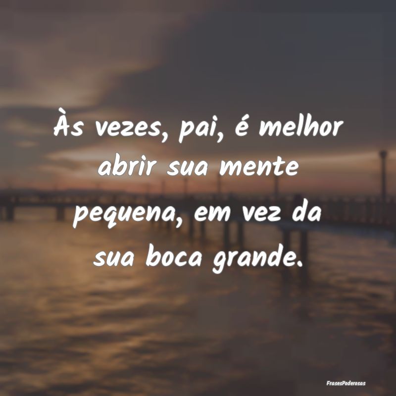 Às vezes, pai, é melhor abrir sua mente pequena,...