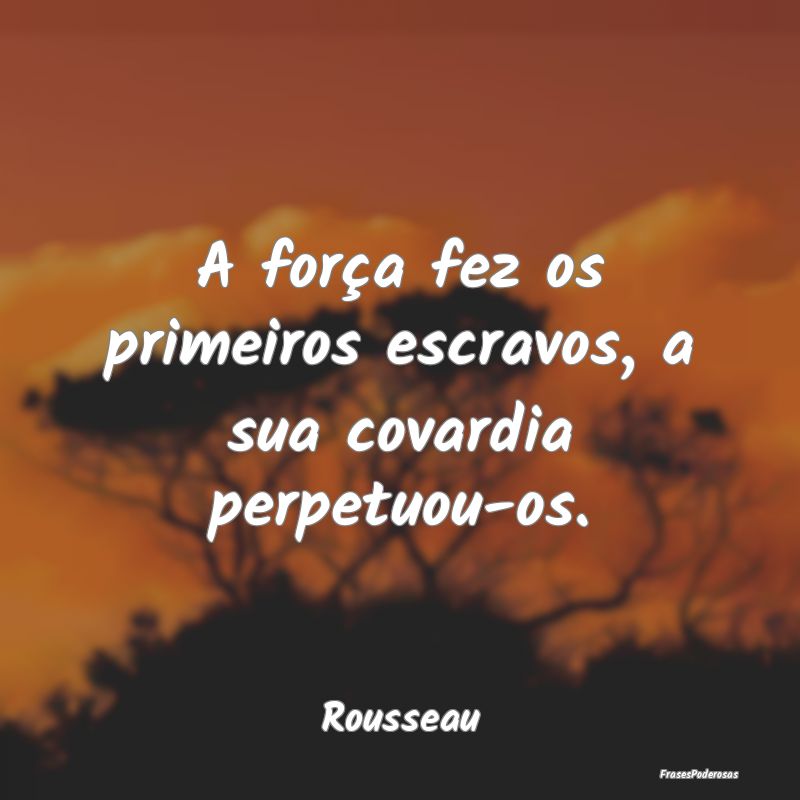A força fez os primeiros escravos, a sua covardia...