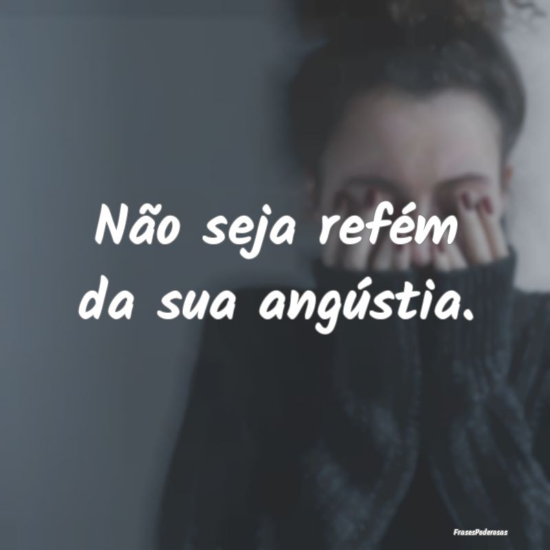 Não seja refém da sua angústia. 
...