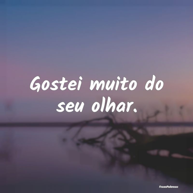 Gostei muito do seu olhar.
...