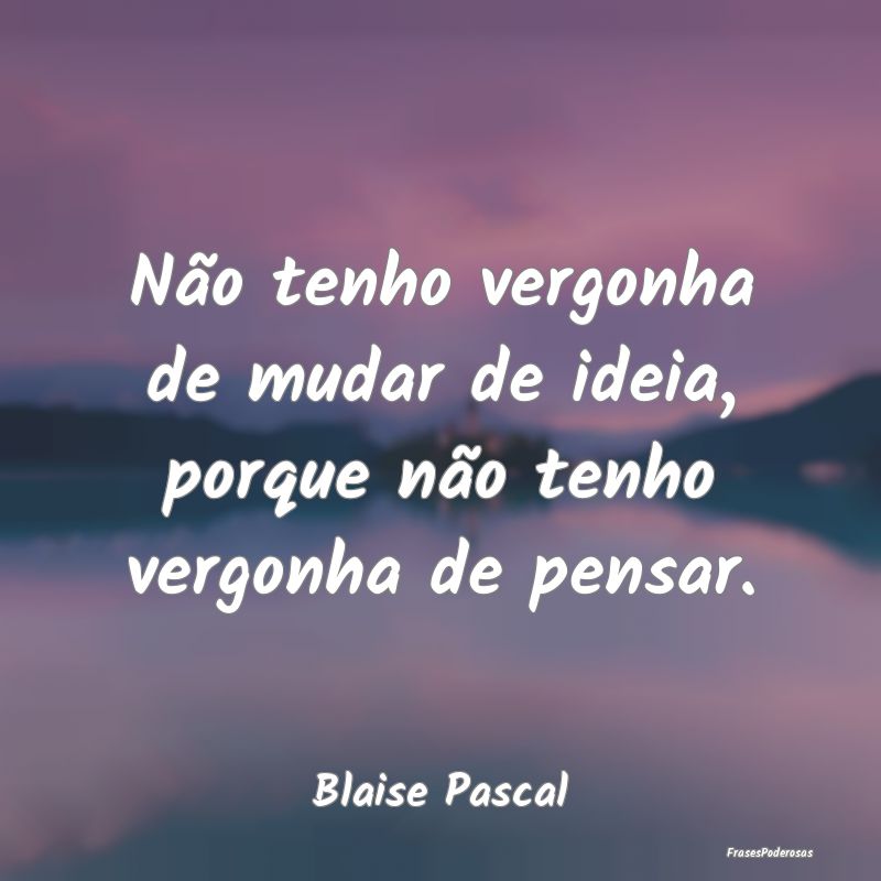 Não tenho vergonha de mudar de ideia, porque não...