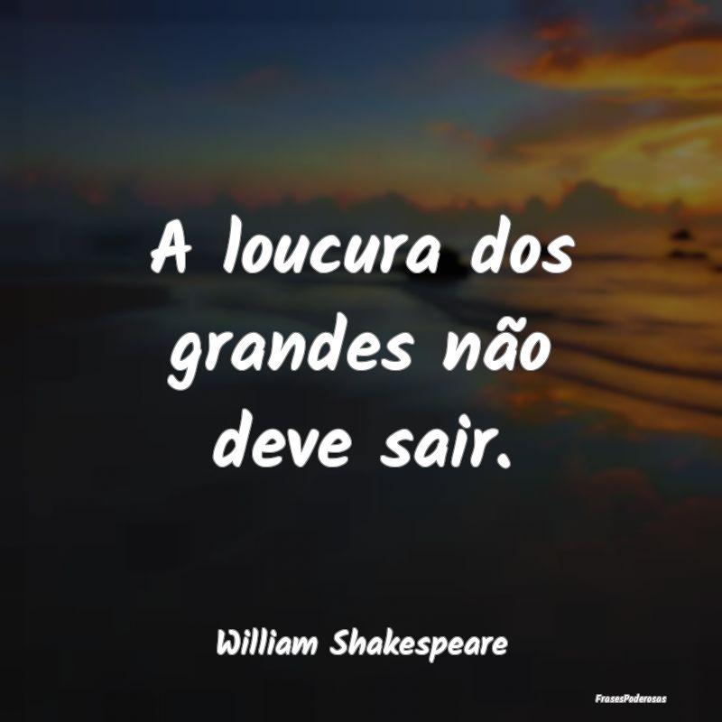 A loucura dos grandes não deve sair....