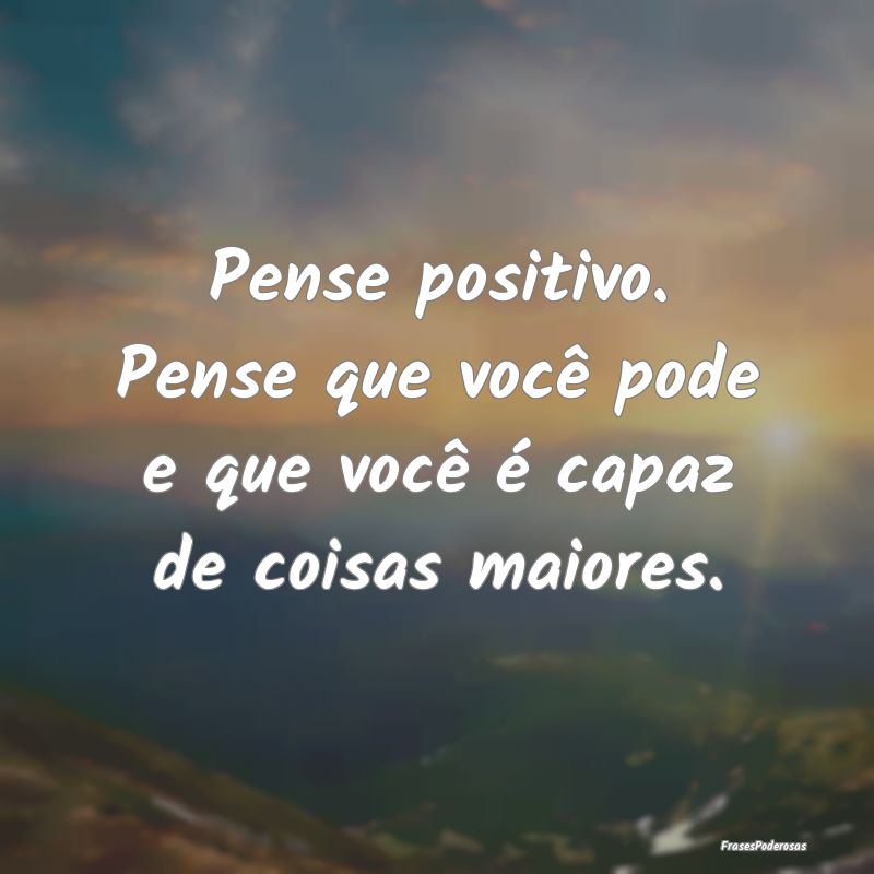 Pense positivo. Pense que você pode e que você ...