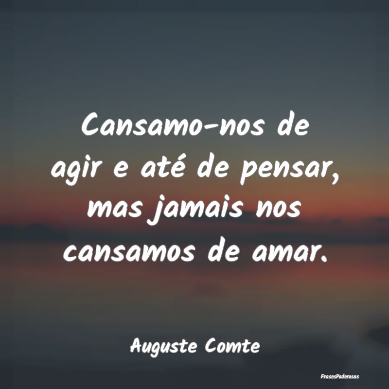 Cansamo-nos de agir e até de pensar, mas jamais n...