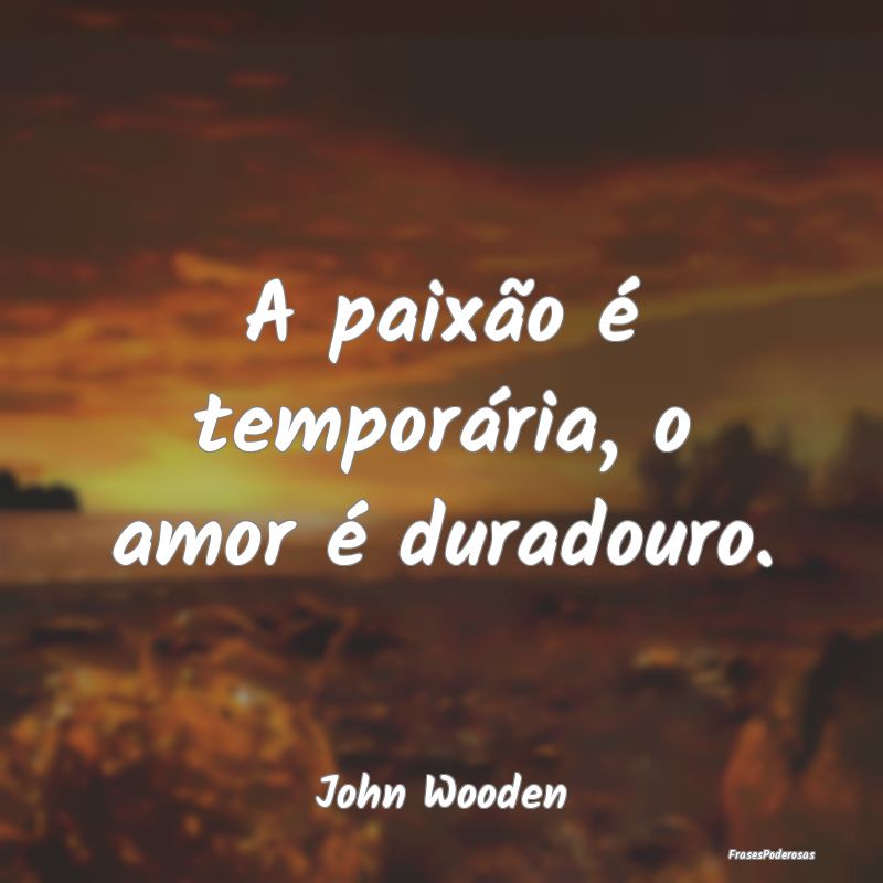 A paixão é temporária, o amor é duradouro....