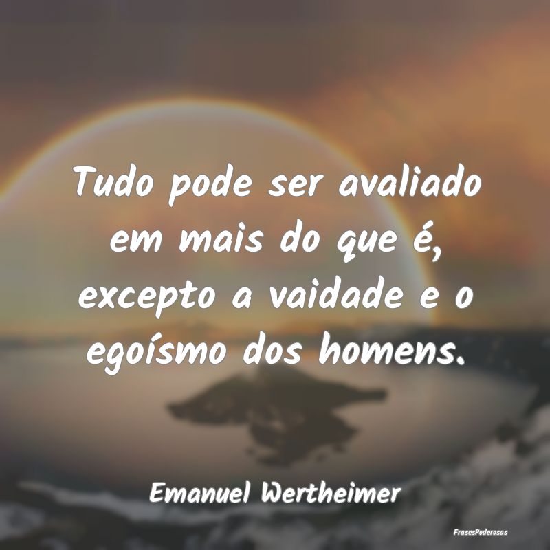 Tudo pode ser avaliado em mais do que é, excepto ...