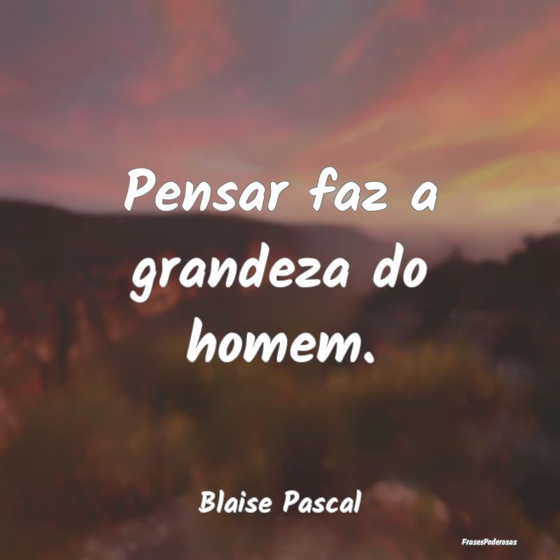 Pensar faz a grandeza do homem....