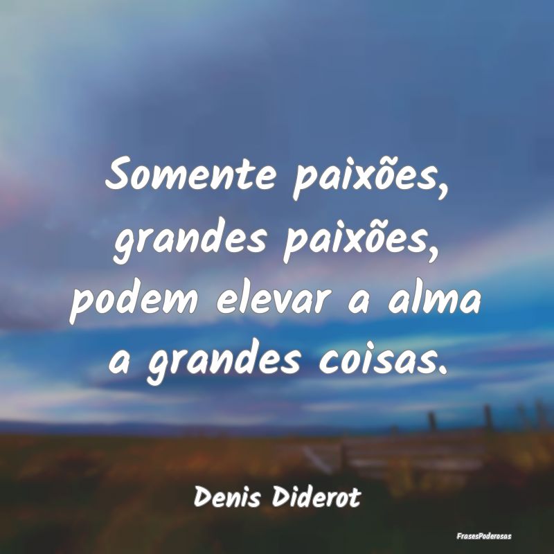 Somente paixões, grandes paixões, podem elevar a...