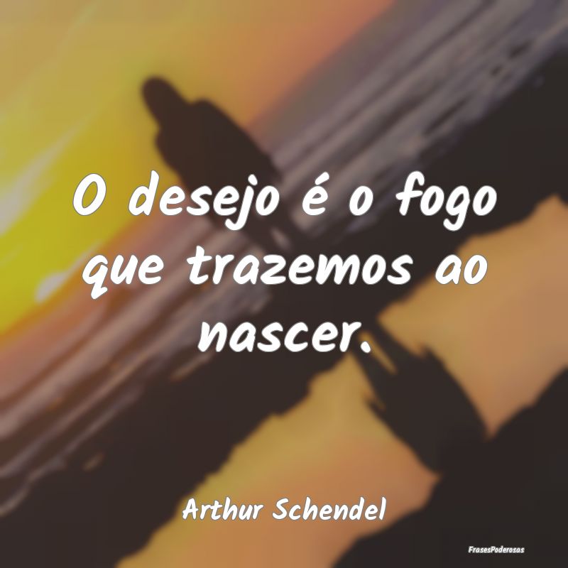 O desejo é o fogo que trazemos ao nascer....