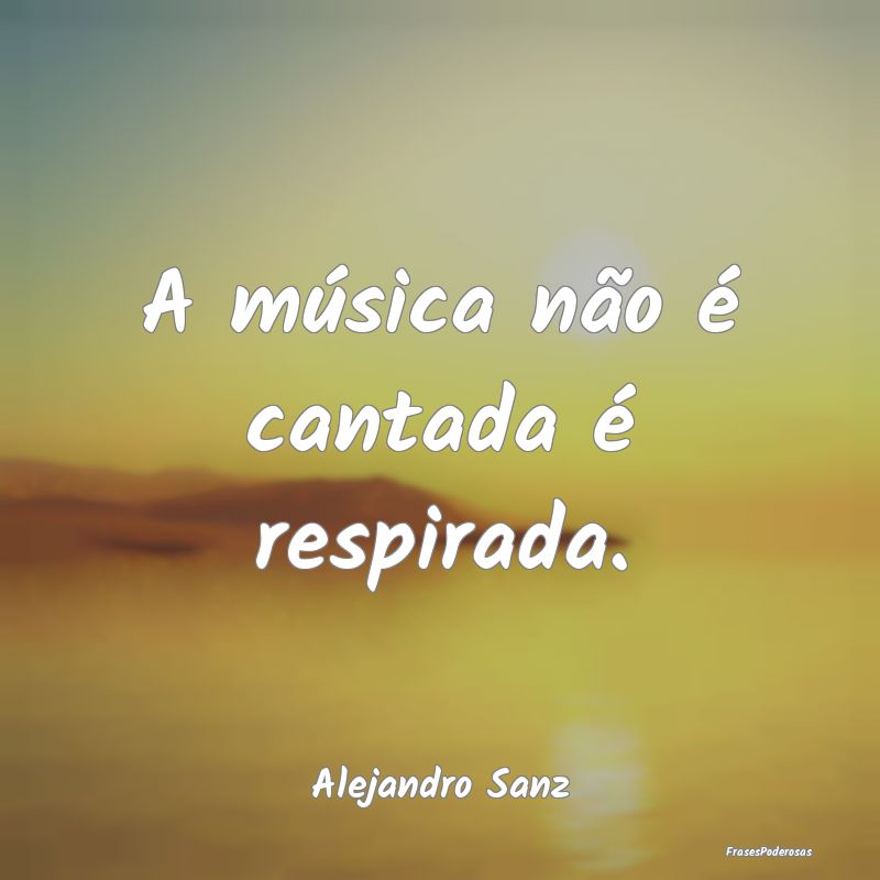 A música não é cantada é respirada....