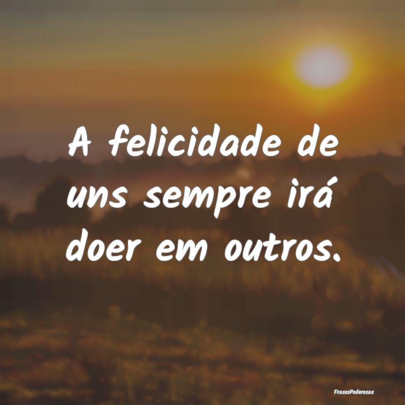 A felicidade de uns sempre irá doer em outros.
...