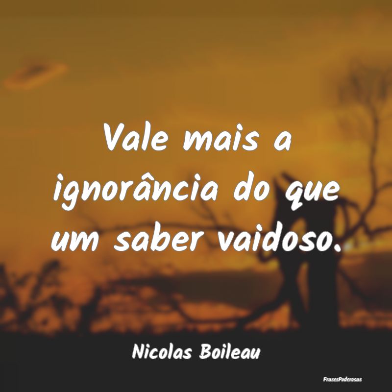 Vale mais a ignorância do que um saber vaidoso....