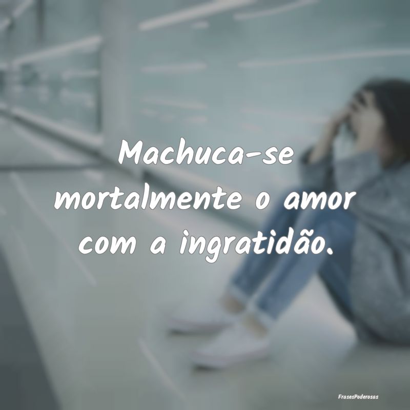 Machuca-se mortalmente o amor com a ingratidão.
...