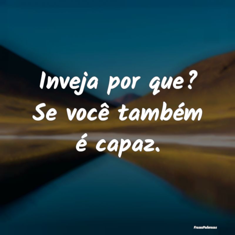 Inveja por que? Se você também é capaz.
...