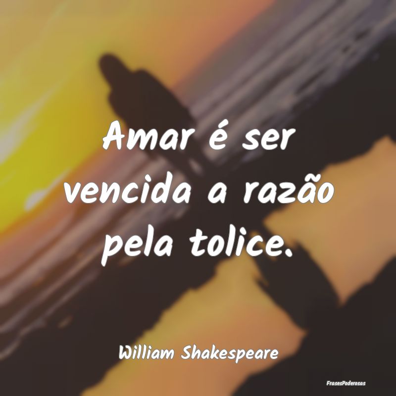 Amar é ser vencida a razão pela tolice....
