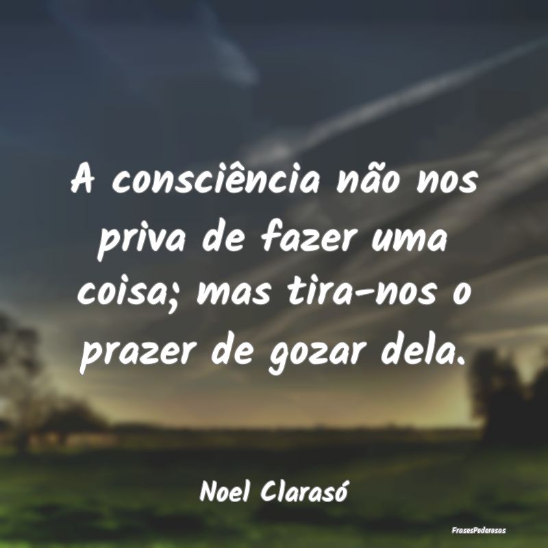 A consciência não nos priva de fazer uma coisa; ...