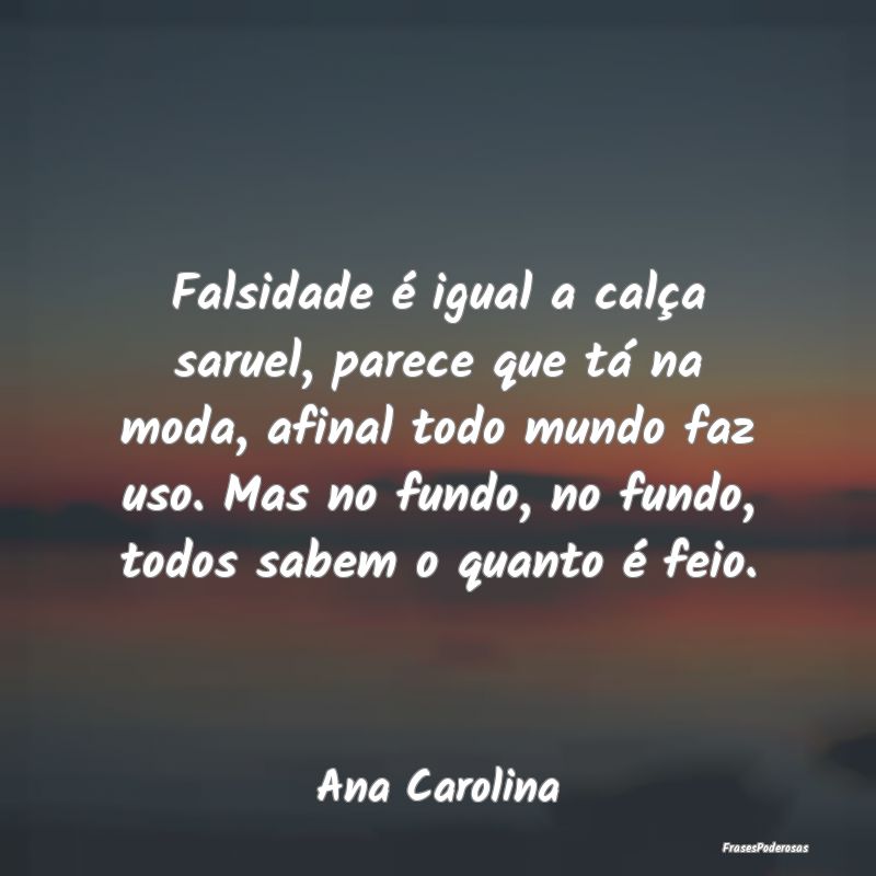 Falsidade é igual a calça saruel, parece que tá...