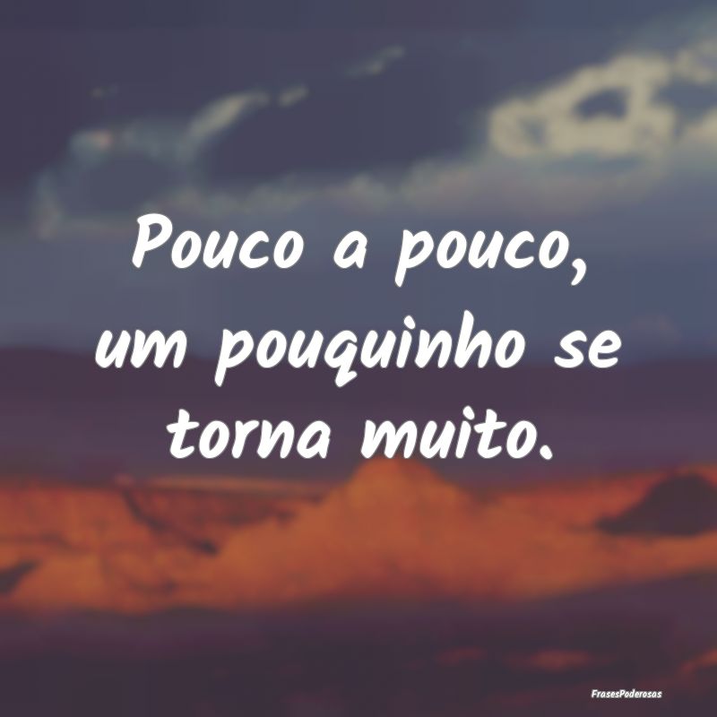 Pouco a pouco, um pouquinho se torna muito.
...