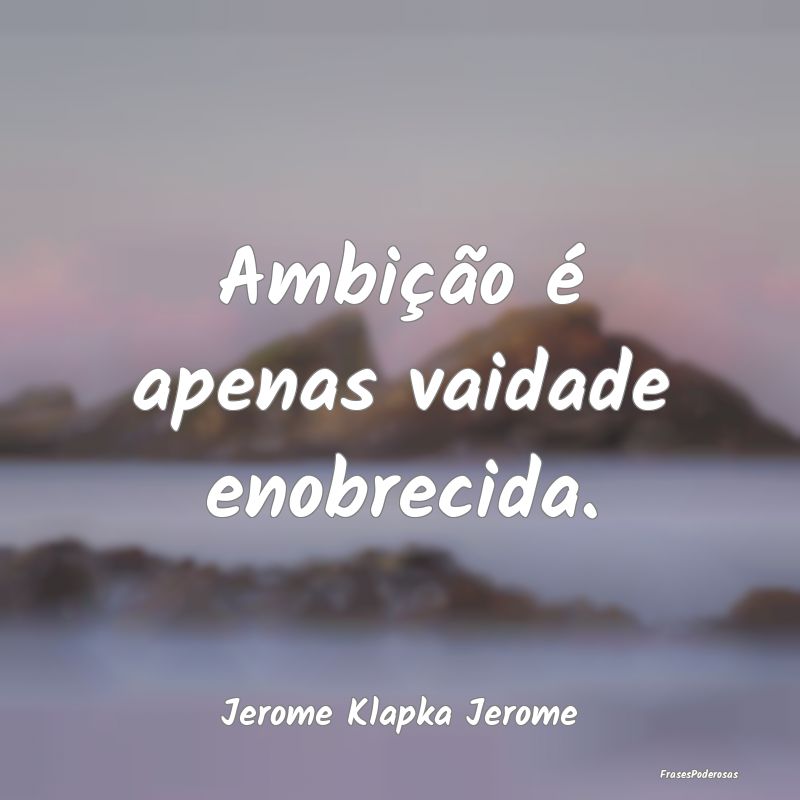 Ambição é apenas vaidade enobrecida....