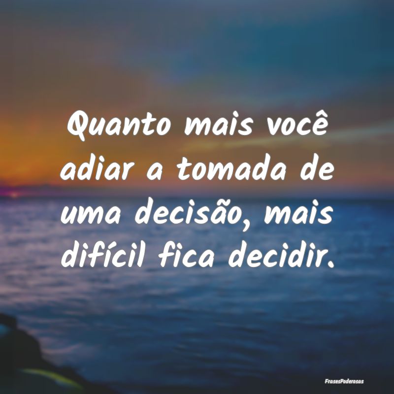 Quanto mais você adiar a tomada de uma decisão, ...