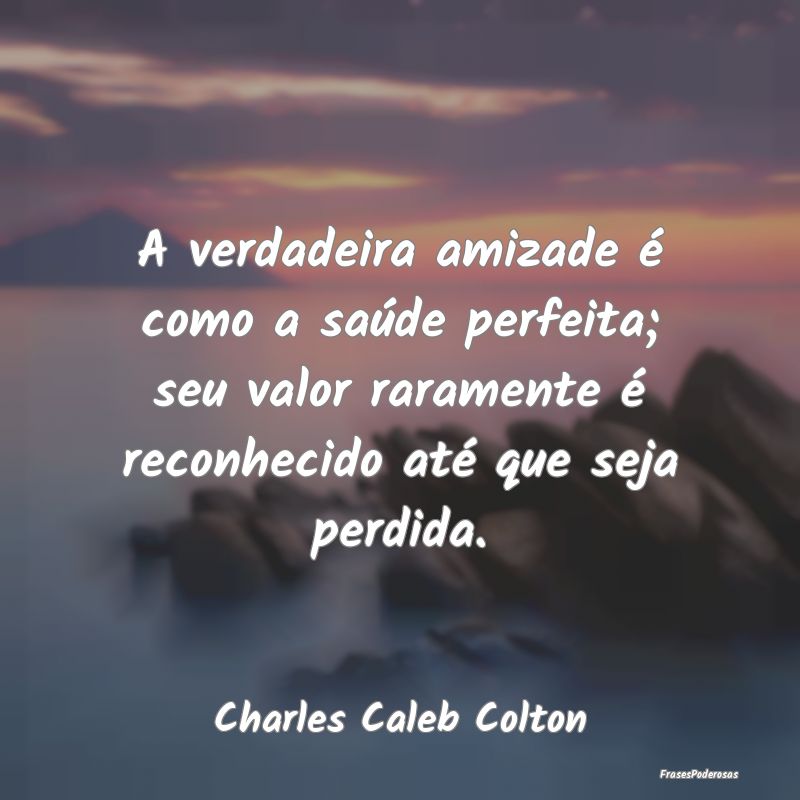 A verdadeira amizade é como a saúde perfeita; se... A verdadeira amizade é como a saúde perfeita; se...