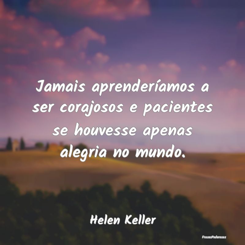 Jamais aprenderíamos a ser corajosos e pacientes ...